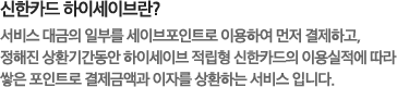 신한카드 하이세이브란?서비스 대금의 일부를 세이브포인트로 이용하여 먼저 결제하고, 정해진 상환기간동안 하이세이브 적립형 신한카드의 이용실적에 따라 쌓은 포인트로 결제금액과 이자를 상환하는 서비스 입니다.